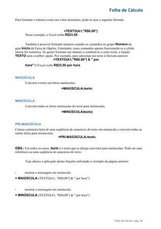 Folha de Cálculo
Folha de Cálculo |pág. 64
Para formatar o número como um valor monetário, pode-se usar a seguinte fórmula:
=TEXTO(A1;"R$0,00")
Nesse exemplo, o Excel exibe R$23,50.
Também é possível formatar números usando os comandos no grupo Número da
guia Início da Faixa de Opções. Entretanto, esses comandos apenas funcionarão se a célula
inteira for numérica. Se quiser formatar um número e combiná-lo a outro texto, a função
TEXTO será a melhor opção. Por exemplo, para adicionar um texto à fórmula anterior:
=TEXTO(A1;"R$0,00") & " por
hora" O Excel exibe R$23,50 por hora.
MAIÚSCULA
Converte o texto em letras maiúsculas:
=MAIÚSCULA(texto)
MINÚSCULA
Converte todas as letras maiúsculas do texto para minúsculas.
=MINÚSCULA(texto)
PRI.MAIÚSCULA
Coloca a primeira letra de uma seqüência de caracteres de texto em maiúscula e converte todas as
outras letras para minúsculas.
=PRI.MAIÚSCULA(texto)
OBS.: Em todos os casos, texto é o texto que se deseja converter para maiúsculas. Pode ser uma
referência ou uma seqüência de caracteres de texto.
Veja abaixo a aplicação destas funções utilizando o exemplo da página anterior:
- mostrar a mensagem em maiúscula:
= MAIÚSCULA (TEXTO(A1; "R$0,00") & " por hora")
- mostrar a mensagem em minúscula:
= MINÚSCULA (TEXTO(A1; "R$0,00") & " por hora")
 