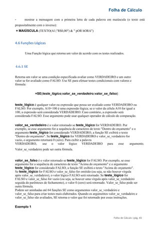 Folha de Cálculo
Folha de Cálculo |pág. 65
- mostrar a mensagem com a primeira letra de cada palavra em maiúscula (o texto está
propositalmente com o inverso):
= MAIÚSCULA (TEXTO(A1;"R$0,00") & " pOR hORA")
4.6 Funções Lógicas
Uma Função lógica que retorna um valor de acordo com os testes realizados.
4.6.1 SE
Retorna um valor se uma condição especificada avaliar como VERDADEIRO e um outro
valor se for avaliado como FALSO. Use SE para efetuar testes condicionais com valores e
fórmula:
=SE(teste_lógico;valor_se_verdadeiro;valor_se_falso)
teste_lógico é qualquer valor ou expressão que possa ser avaliado como VERDADEIRO ou
FALSO. Por exemplo, A10=100 é uma expressão lógica; se o valor da célula A10 for igual a
100, a expressão será considerada VERDADEIRO. Caso contrário, a expressão será
considerada FALSO. Esse argumento pode usar qualquer operador de cálculo de comparação.
valor_se_verdadeiro é o valor retornado se teste_lógico for VERDADEIRO. Por
exemplo, se esse argumento for a sequência de caracteres de texto "Dentro do orçamento" e o
argumento teste_lógico for considerado VERDADEIRO, a função SE exibirá o texto
"Dentro do orçamento". Se teste_lógico for VERDADEIRO e valor_se_verdadeiro for
vazio, o argumento retornará 0 (zero). Para exibir a palavra
VERDADEIRO, use o valor lógico VERDADEIRO para esse argumento.
Valor_se_verdadeiro pode ser outra fórmula.
valor_se_falso é o valor retornado se teste_lógico for FALSO. Por exemplo, se esse
argumento for a sequência de caracteres de texto "Acima do orçamento" e o argumento
teste_lógico for considerado FALSO, a função SE exibirá o texto "Acima do orçamento".
Se teste_lógico for FALSO e valor_se_falso for omitido (ou seja, se não houver vírgula
após valor_se_verdadeiro), o valor lógico FALSO será retornado. Se teste_lógico for
FALSO e valor_se_falso for vazio (ou seja, se houver uma vírgula após valor_se_verdadeiro
seguida do parênteses de fechamento), o valor 0 (zero) será retornado. Valor_se_falso pode ser
outra fórmula.
Podem ser aninhadas até 64 funções SE como argumentos valor_se_verdadeiro e
valor_se_falso para criar testes mais elaborados. Quando os argumentos valor_se_verdadeiro e
valor_se_falso são avaliados, SE retorna o valor que foi retornado por essas instruções.
Exemplo 1
 