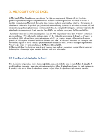 Folha de Cálculo |pág. 7
2. MICROSOFT OFFICE EXCEL
O Microsoft Office Excel (nome completo do Excel) é um programa de folha de cálculo eletrónica
produzido pela Microsoft para computadores que utilizam o sistema operacional Microsoft Windows e
também computadores Macintosh da Apple. Seus recursos incluem uma interface intuitiva e ferramentas de
cálculo e de construção de gráficos que, juntamente com marketing agressivo da Microsoft, tornaram o Excel
um dos mais populares aplicativos de computador até hoje. É, com grande vantagem, o aplicativo de folha de
cálculo eletrónica dominante desde a versão 5 em 1993 e sua inclusão como parte do Microsoft Office.
A primeira versão do Excel foi lançada para o Mac em 1985 e a primeira versão para Windows foi lançada
em novembro de 1987. A Lotus foi lenta em trazer o 1-2-3 (até então concorrente do Excel) ao Windows e,
por volta de 1988, o Excel havia começado a passar o 1-2-3 em vendas e ajudou a Microsoft a alcançar a
posição de liderança no desenvolvimento de software para o PC. A Microsoft aumentou sua vantagem com
lançamento regular de novas versões, aproximadamente a cada dois anos. A versão atual para a plataforma
Windows é o Excel 15, também chamado de Microsoft Excel 2013.
O Microsoft Office Excel oferece uma série de recursos para analisar, comunicar, compartilhar e gerenciar
informações, a fim de que sejam tomadas decisões mais bem informadas.
2.1 O ambiente de trabalho do Excel
Um documento (arquivo) do Excel chama-se pasta; cada pasta pode ter uma ou mais folhas de cálculo. A
predefinição do programa é a de criar automaticamente três folhas de cálculo em branco por cada pasta nova.
É possível criar novas folhas de cálculo ou mesmo excluir folhas de cálculo em cada pasta de trabalho.
 