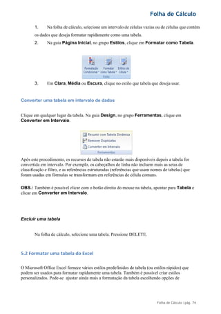 Folha de Cálculo
Folha de Cálculo |pág. 74
1. Na folha de cálculo, selecione um intervalo de células vazias ou de células que contêm
os dados que deseja formatar rapidamente como uma tabela.
2. Na guia Página Inicial, no grupo Estilos, clique em Formatar como Tabela.
3. Em Clara, Média ou Escura, clique no estilo que tabela que deseja usar.
Converter uma tabela em intervalo de dados
Clique em qualquer lugar da tabela. Na guia Design, no grupo Ferramentas, clique em
Converter em Intervalo.
Após este procedimento, os recursos de tabela não estarão mais disponíveis depois a tabela for
convertida em intervalo. Por exemplo, os cabeçalhos de linha não incluem mais as setas de
classificação e filtro, e as referências estruturadas (referências que usam nomes de tabelas) que
foram usadas em fórmulas se transformam em referências de célula comuns.
OBS.: Também é possível clicar com o botão direito do mouse na tabela, apontar para Tabela e
clicar em Converter em Intervalo.
Excluir uma tabela
Na folha de cálculo, selecione uma tabela. Pressione DELETE.
5.2 Formatar uma tabela do Excel
O Microsoft Office Excel fornece vários estilos predefinidos de tabela (ou estilos rápidos) que
podem ser usados para formatar rapidamente uma tabela. Também é possível criar estilos
personalizados. Pode-se ajustar ainda mais a formatação da tabela escolhendo opções de
 