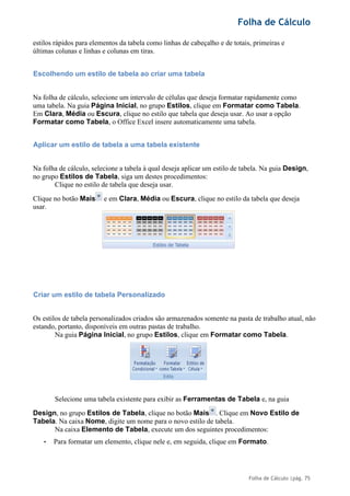 Folha de Cálculo
Folha de Cálculo |pág. 75
estilos rápidos para elementos da tabela como linhas de cabeçalho e de totais, primeiras e
últimas colunas e linhas e colunas em tiras.
Escolhendo um estilo de tabela ao criar uma tabela
Na folha de cálculo, selecione um intervalo de células que deseja formatar rapidamente como
uma tabela. Na guia Página Inicial, no grupo Estilos, clique em Formatar como Tabela.
Em Clara, Média ou Escura, clique no estilo que tabela que deseja usar. Ao usar a opção
Formatar como Tabela, o Office Excel insere automaticamente uma tabela.
Aplicar um estilo de tabela a uma tabela existente
Na folha de cálculo, selecione a tabela à qual deseja aplicar um estilo de tabela. Na guia Design,
no grupo Estilos de Tabela, siga um destes procedimentos:
Clique no estilo de tabela que deseja usar.
Clique no botão Mais e em Clara, Média ou Escura, clique no estilo da tabela que deseja
usar.
Criar um estilo de tabela Personalizado
Os estilos de tabela personalizados criados são armazenados somente na pasta de trabalho atual, não
estando, portanto, disponíveis em outras pastas de trabalho.
Na guia Página Inicial, no grupo Estilos, clique em Formatar como Tabela.
Selecione uma tabela existente para exibir as Ferramentas de Tabela e, na guia
Design, no grupo Estilos de Tabela, clique no botão Mais . Clique em Novo Estilo de
Tabela. Na caixa Nome, digite um nome para o novo estilo de tabela.
Na caixa Elemento de Tabela, execute um dos seguintes procedimentos:
• Para formatar um elemento, clique nele e, em seguida, clique em Formato.
 
