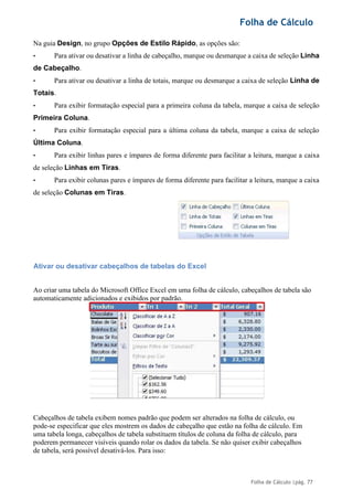 Folha de Cálculo
Folha de Cálculo |pág. 77
Na guia Design, no grupo Opções de Estilo Rápido, as opções são:
• Para ativar ou desativar a linha de cabeçalho, marque ou desmarque a caixa de seleção Linha
de Cabeçalho.
• Para ativar ou desativar a linha de totais, marque ou desmarque a caixa de seleção Linha de
Totais.
• Para exibir formatação especial para a primeira coluna da tabela, marque a caixa de seleção
Primeira Coluna.
• Para exibir formatação especial para a última coluna da tabela, marque a caixa de seleção
Última Coluna.
• Para exibir linhas pares e ímpares de forma diferente para facilitar a leitura, marque a caixa
de seleção Linhas em Tiras.
• Para exibir colunas pares e ímpares de forma diferente para facilitar a leitura, marque a caixa
de seleção Colunas em Tiras.
Ativar ou desativar cabeçalhos de tabelas do Excel
Ao criar uma tabela do Microsoft Office Excel em uma folha de cálculo, cabeçalhos de tabela são
automaticamente adicionados e exibidos por padrão.
Cabeçalhos de tabela exibem nomes padrão que podem ser alterados na folha de cálculo, ou
pode-se especificar que eles mostrem os dados de cabeçalho que estão na folha de cálculo. Em
uma tabela longa, cabeçalhos de tabela substituem títulos de coluna da folha de cálculo, para
poderem permanecer visíveis quando rolar os dados da tabela. Se não quiser exibir cabeçalhos
de tabela, será possível desativá-los. Para isso:
 