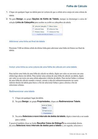 Folha de Cálculo
Folha de Cálculo |pág. 78
1. Clique em qualquer lugar na tabela para ter certeza de que a célula ativa esteja em uma coluna da
tabela.
2. Na guia Design, no grupo Opções de Estilo de Tabela, marque ou desmarque a caixa de
seleção Linha de Cabeçalho para ocultar ou exibir os cabeçalhos da tabela.
Adicionar uma linha ao final da tabela
Pressione TAB na última célula da última linha para adicionar uma linha em branco ao final da
tabela.
Incluir uma linha ou uma coluna de uma folha de cálculo em uma tabela
Para incluir uma linha de uma folha de cálculo na tabela, digite um valor ou um texto em uma
célula logo abaixo da tabela. Para incluir uma coluna de uma folha de cálculo na tabela, digite
um valor ou um texto em uma célula adjacente à direita da tabela. Para incluir linhas e colunas
de uma folha de cálculo usando o mouse, arraste a alça de redimensionamento no canto
inferior direito da tabela para baixo a fim de selecionar linhas e para a direita a fim de
selecionar colunas.
Redimensionar uma tabela
1. Clique em qualquer lugar da tabela.
2. Na guia Design, no grupo Propriedades, clique em Redimensionar Tabela.
3. Na caixa Selecione o novo intervalo de dados da tabela, digite o intervalo a ser usado
para a tabela.
É possível também clicar no botão Recolher Caixa de Diálogo na extremidade direita
da caixa Selecione novo intervalo de dados para a tabela e, em seguida, selecione o
 