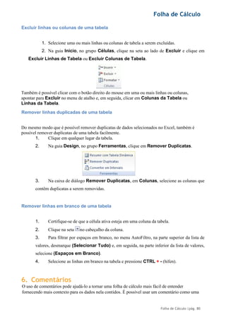 Folha de Cálculo
Folha de Cálculo |pág. 80
Excluir linhas ou colunas de uma tabela
1. Selecione uma ou mais linhas ou colunas de tabela a serem excluídas.
2. Na guia Início, no grupo Células, clique na seta ao lado de Excluir e clique em
Excluir Linhas de Tabela ou Excluir Colunas de Tabela.
Também é possível clicar com o botão direito do mouse em uma ou mais linhas ou colunas,
apontar para Excluir no menu de atalho e, em seguida, clicar em Colunas da Tabela ou
Linhas da Tabela.
Remover linhas duplicadas de uma tabela
Do mesmo modo que é possível remover duplicatas de dados selecionados no Excel, também é
possível remover duplicatas de uma tabela facilmente.
1. Clique em qualquer lugar da tabela.
2. Na guia Design, no grupo Ferramentas, clique em Remover Duplicatas.
3. Na caixa de diálogo Remover Duplicatas, em Colunas, selecione as colunas que
contêm duplicatas a serem removidas.
Remover linhas em branco de uma tabela
1. Certifique-se de que a célula ativa esteja em uma coluna da tabela.
2. Clique na seta no cabeçalho da coluna.
3. Para filtrar por espaços em branco, no menu AutoFiltro, na parte superior da lista de
valores, desmarque (Selecionar Tudo) e, em seguida, na parte inferior da lista de valores,
selecione (Espaços em Branco).
4. Selecione as linhas em branco na tabela e pressione CTRL + - (hífen).
6. Comentários
O uso de comentários pode ajudá-lo a tornar uma folha de cálculo mais fácil de entender
fornecendo mais contexto para os dados nela contidos. É possível usar um comentário como uma
 