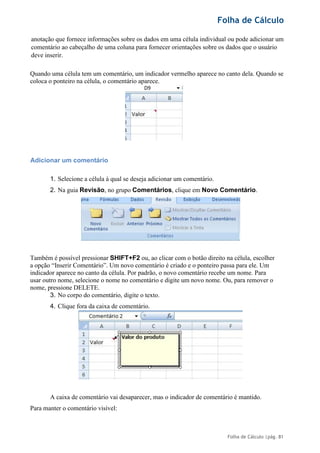 Folha de Cálculo
Folha de Cálculo |pág. 81
anotação que fornece informações sobre os dados em uma célula individual ou pode adicionar um
comentário ao cabeçalho de uma coluna para fornecer orientações sobre os dados que o usuário
deve inserir.
Quando uma célula tem um comentário, um indicador vermelho aparece no canto dela. Quando se
coloca o ponteiro na célula, o comentário aparece.
Adicionar um comentário
1. Selecione a célula à qual se deseja adicionar um comentário.
2. Na guia Revisão, no grupo Comentários, clique em Novo Comentário.
Também é possível pressionar SHIFT+F2 ou, ao clicar com o botão direito na célula, escolher
a opção “Inserir Comentário”. Um novo comentário é criado e o ponteiro passa para ele. Um
indicador aparece no canto da célula. Por padrão, o novo comentário recebe um nome. Para
usar outro nome, selecione o nome no comentário e digite um novo nome. Ou, para remover o
nome, pressione DELETE.
3. No corpo do comentário, digite o texto.
4. Clique fora da caixa de comentário.
A caixa de comentário vai desaparecer, mas o indicador de comentário é mantido.
Para manter o comentário visível:
 