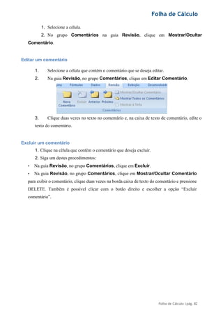 Folha de Cálculo
Folha de Cálculo |pág. 82
1. Selecione a célula.
2. No grupo Comentários na guia Revisão, clique em Mostrar/Ocultar
Comentário.
Editar um comentário
1. Selecione a célula que contém o comentário que se deseja editar.
2. Na guia Revisão, no grupo Comentários, clique em Editar Comentário.
3. Clique duas vezes no texto no comentário e, na caixa de texto de comentário, edite o
texto do comentário.
Excluir um comentário
1. Clique na célula que contém o comentário que deseja excluir.
2. Siga um destes procedimentos:
• Na guia Revisão, no grupo Comentários, clique em Excluir.
• Na guia Revisão, no grupo Comentários, clique em Mostrar/Ocultar Comentário
para exibir o comentário, clique duas vezes na borda caixa de texto do comentário e pressione
DELETE. Também é possível clicar com o botão direito e escolher a opção “Excluir
comentário”.
 