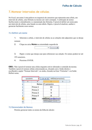 Folha de Cálculo
Folha de Cálculo |pág. 83
7.Nomear intervalos de células
No Excel, um nome é uma palavra ou sequencia de caracteres que representa uma célula, um
intervalo de células, uma fórmula ou mesmo um valor constante. A utilização de nomes
facilita muito o entendimento e a manutenção das fórmulas. É possível definir um nome para
um intervalo de células, uma função ou uma tabela. Depois, é possível atualizar, auditar e
gerenciar facilmente esses nomes.
7.1 Definir um nome
1. Selecione a célula, o intervalo de células ou as seleções não-adjacentes que se deseja
nomear;
2. Clique na caixa Nome na extremidade esquerda da
3. Digite o nome que deseja usar para referenciar sua seleção. Os nomes podem ter até
255 caracteres.
4. Pressione ENTER.
OBS.: Não é possível nomear uma célula enquanto estiver alterando o conteúdo da mesma.
Também é possível nomear células selecionando-as, clicando com o botão direito e
escolhendo a opção “Nomear Intervalo”, ou ainda, clicando na Guia “Fórmulas” e no botão
Definir nome.
7.2 Gerenciador de Nomes
Permite gerenciar todos os nomes da folha de cálculo:
 