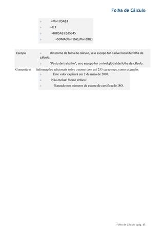 Folha de Cálculo
Folha de Cálculo |pág. 85
=Plan1!$A$3
=8,3
=HR!$A$1:$Z$345
=SOMA(Plan1!A1,Plan2!B2)
Escopo Um nome de folha de cálculo, se o escopo for o nível local de folha de
cálculo.
"Pasta de trabalho", se o escopo for o nível global de folha de cálculo.
Comentário Informações adicionais sobre o nome com até 255 caracteres, como exemplo:
Este valor expirará em 2 de maio de 2007.
Não exclua! Nome crítico!
Baseado nos números de exame de certificação ISO.
 
