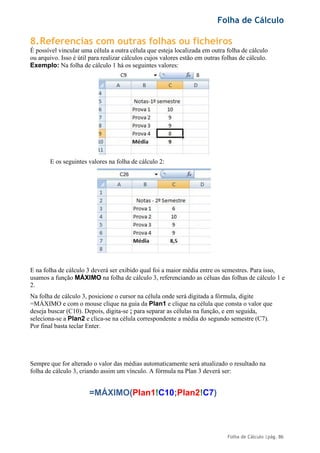 Folha de Cálculo
Folha de Cálculo |pág. 86
8.Referencias com outras folhas ou ficheiros
É possível vincular uma célula a outra célula que esteja localizada em outra folha de cálculo
ou arquivo. Isso é útil para realizar cálculos cujos valores estão em outras folhas de cálculo.
Exemplo: Na folha de cálculo 1 há os seguintes valores:
E os seguintes valores na folha de cálculo 2:
E na folha de cálculo 3 deverá ser exibido qual foi a maior média entre os semestres. Para isso,
usamos a função MÁXIMO na folha de cálculo 3, referenciando as céluas das folhas de cálculo 1 e
2.
Na folha de cálculo 3, posicione o cursor na célula onde será digitada a fórmula, digite
=MÁXIMO e com o mouse clique na guia da Plan1 e clique na célula que consta o valor que
deseja buscar (C10). Depois, digita-se ; para separar as células na função, e em seguida,
seleciona-se a Plan2 e clica-se na célula correspondente a média do segundo semestre (C7).
Por final basta teclar Enter.
Sempre que for alterado o valor das médias automaticamente será atualizado o resultado na
folha de cálculo 3, criando assim um vínculo. A fórmula na Plan 3 deverá ser:
=MÁXIMO(Plan1!C10;Plan2!C7)
 
