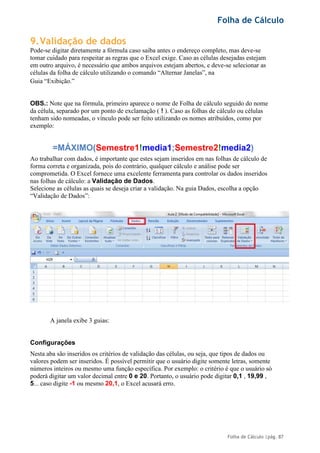 Folha de Cálculo
Folha de Cálculo |pág. 87
9.Validação de dados
Pode-se digitar diretamente a fórmula caso saiba antes o endereço completo, mas deve-se
tomar cuidado para respeitar as regras que o Excel exige. Caso as células desejadas estejam
em outro arquivo, é necessário que ambos arquivos estejam abertos, e deve-se selecionar as
células da folha de cálculo utilizando o comando “Alternar Janelas”, na
Guia “Exibição.”
OBS.: Note que na fórmula, primeiro aparece o nome de Folha de cálculo seguido do nome
da célula, separado por um ponto de exclamação ( ! ). Caso as folhas de cálculo ou células
tenham sido nomeadas, o vínculo pode ser feito utilizando os nomes atribuídos, como por
exemplo:
=MÁXIMO(Semestre1!media1;Semestre2!media2)
Ao trabalhar com dados, é importante que estes sejam inseridos em nas folhas de cálculo de
forma correta e organizada, pois do contrário, qualquer cálculo e análise pode ser
comprometida. O Excel fornece uma excelente ferramenta para controlar os dados inseridos
nas folhas de cálculo: a Validação de Dados.
Selecione as células as quais se deseja criar a validação. Na guia Dados, escolha a opção
“Validação de Dados”:
A janela exibe 3 guias:
Configurações
Nesta aba são inseridos os critérios de validação das células, ou seja, que tipos de dados ou
valores podem ser inseridos. É possível permitir que o usuário digite somente letras, somente
números inteiros ou mesmo uma função específica. Por exemplo: o critério é que o usuário só
poderá digitar um valor decimal entre 0 e 20. Portanto, o usuário pode digitar 0,1 , 19,99 ,
5... caso digite -1 ou mesmo 20,1, o Excel acusará erro.
 
