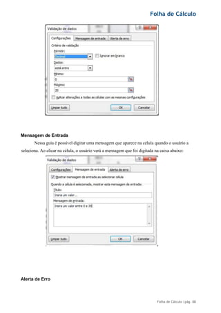 Folha de Cálculo
Folha de Cálculo |pág. 88
Mensagem de Entrada
Nessa guia é possível digitar uma mensagem que aparece na célula quando o usuário a
seleciona. Ao clicar na célula, o usuário verá a mensagem que foi digitada na caixa abaixo:
Alerta de Erro
 