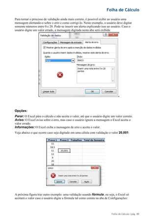 Folha de Cálculo
Folha de Cálculo |pág. 89
Para tornar o processo de validação ainda mais correto, é possível exibir ao usuário uma
mensagem alertando-o sobre o erro e como corrigi-lo. Neste exemplo, o usuário deve digitar
somente números entre 0 e 20. Pode-se inserir um alerta explicando isso ao usuário. Caso o
usuário digite um valor errado, a mensagem digitada nesta aba será exibida:
Opções:
Parar: O Excel pára o cálculo e não aceita o valor, até que o usuário digite um valor correto.
Aviso: O Excel avisa sobre o erro, mas caso o usuário ignore a mensagem o Excel aceita o
valor errado.
Informações: O Excel exibe a mensagem de erro e aceita o valor.
Veja abaixo o que ocorre caso seja digitado em uma célula com validação o valor 20,001:
A próxima figura traz outro exemplo: uma validação usando fórmula; ou seja, o Excel só
aceitará o valor caso o usuário digite a fórmula tal como consta na aba de Configurações:
 