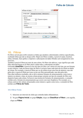 Folha de Cálculo
Folha de Cálculo |pág. 90
10. Filtros
Os filtros servem para exibir somente as linhas que atendem a determinados critérios especificados,
ocultando linhas que não se deseja exibir. Depois de filtrar os dados, é possível copiar, localizar,
editar, formatar, fazer gráfico e imprimir o subconjunto de dados filtrados sem reorganizá-los nem
movê-los.
Também é possível filtrar por mais de uma coluna. Os filtros são aditivos, o que significa que cada
filtro adicional baseia-se no filtro atual e ainda reduz o subconjunto de dados.
Utilizando AutoFiltro, é possível criar três tipos de filtro: por valores de uma lista, por um formato
ou por critérios. Cada um desses tipos de filtros é exclusivo para cada intervalo de célula ou tabela
de coluna. Por exemplo, é possível filtrar por cor de célula ou por uma lista de números, mas não
pelos dois; é possível filtrar por ícone ou por um filtro personalizado, mas não pelos dois.
Para obter melhores resultados, não se deve misturar formatos de armazenamento, como texto e
número ou número e data, na mesma coluna porque somente um tipo de comando de filtro está
disponível para cada coluna. Se houver uma mistura de formatos de armazenamento, o comando
exibido será o formato de armazenamento que ocorre com mais freqüência. Por exemplo, se a
coluna contiver três valores armazenados como número e quatro como texto, o comando de filtro
exibido será Filtros de Texto.
10.1 Filtrar Texto
1. Selecione um intervalo de célula que contenha dados alfanuméricos.
2. Na guia Página Inicial, no grupo Edição, clique em Classificar e Filtrar e, em seguida,
clique em Filtrar.
 