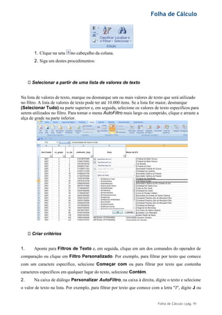 Folha de Cálculo
Folha de Cálculo |pág. 91
1. Clique na seta no cabeçalho da coluna.
2. Siga um destes procedimentos:
Selecionar a partir de uma lista de valores de texto
Na lista de valores de texto, marque ou desmarque um ou mais valores de texto que será utilizado
no filtro. A lista de valores de texto pode ter até 10.000 itens. Se a lista for maior, desmarque
(Selecionar Tudo) na parte superior e, em seguida, selecione os valores de texto específicos para
serem utilizados no filtro. Para tornar o menu AutoFiltro mais largo ou comprido, clique e arraste a
alça de grade na parte inferior.
Criar critérios
1. Aponte para Filtros de Texto e, em seguida, clique em um dos comandos do operador de
comparação ou clique em Filtro Personalizado. Por exemplo, para filtrar por texto que comece
com um caractere específico, selecione Começar com ou para filtrar por texto que contenha
caracteres específicos em qualquer lugar do texto, selecione Contém.
2. Na caixa de diálogo Personalizar AutoFiltro, na caixa à direita, digite o texto e selecione
o valor de texto na lista. Por exemplo, para filtrar por texto que comece com a letra "J", digite J ou
 