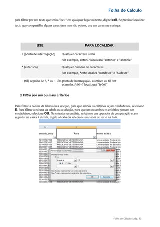 Folha de Cálculo
Folha de Cálculo |pág. 92
para filtrar por um texto que tenha "bell" em qualquer lugar no texto, digite bell. Se precisar localizar
texto que compartilhe alguns caracteres mas não outros, use um caractere curinga:
USE PARA LOCALIZAR
? (ponto de interrogação) Qualquer caractere único
Por exemplo, antoni? localizará "antonio" e "antonia"
* (asterisco) Qualquer número de caracteres
Por exemplo, *este localiza "Nordeste" e "Sudeste"
~ (til) seguido de ?, * ou ~ Um ponto de interrogação, asterisco ou til Por
exemplo, fy06~? localizará "fy06?"
Filtro por um ou mais critérios
Para filtrar a coluna da tabela ou a seleção, para que ambos os critérios sejam verdadeiros, selecione
E. Para filtrar a coluna da tabela ou a seleção, para que um ou ambos os critérios possam ser
verdadeiros, selecione OU. Na entrada secundária, selecione um operador de comparação e, em
seguida, na caixa à direita, digite o texto ou selecione um valor de texto na lista.
 