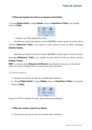 Folha de Cálculo
Folha de Cálculo |pág. 93
Filtrar por espaços em branco ou espaços preenchidos
1. Na guia Página Inicial, no grupo Edição, clique em Classificar e Filtrar e, em seguida,
clique em Filtrar.
1. Clique na seta no cabeçalho da coluna.
• Para filtrar por espaços preenchidos, no menu AutoFiltro, na parte superior da lista de valores,
selecione (Selecionar Tudo) e, em seguida, na parte inferior da lista de valores, desmarque
(Células Vazias).
• Para filtrar por espaços em branco, no menu AutoFiltro, na parte superior da lista de valores,
desmarque (Selecionar Tudo) e, em seguida, na parte inferior da lista de valores, selecione
(Células Vazias).
OBS.: A caixa de seleção (Espaços em Branco) estará disponível somente se o intervalo de
células ou a coluna da tabela contiver no mínimo uma célula em branco.
10.2 Filtrar números
1. Selecione um intervalo de célula que contenha dados numéricos.
2. Na guia Página Inicial, no grupo Edição, clique em Classificar e Filtrar e, em seguida,
clique em Filtrar.
Clique na seta no cabeçalho da coluna. Siga um destes procedimentos:
Filtrar por número superior ou inferior
1. Selecione um intervalo de célula que contenha dados numéricos.
 