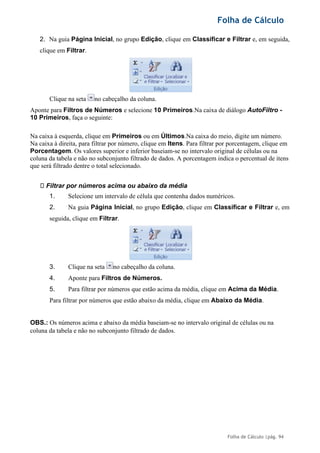 Folha de Cálculo
Folha de Cálculo |pág. 94
2. Na guia Página Inicial, no grupo Edição, clique em Classificar e Filtrar e, em seguida,
clique em Filtrar.
Clique na seta no cabeçalho da coluna.
Aponte para Filtros de Números e selecione 10 Primeiros.Na caixa de diálogo AutoFiltro -
10 Primeiros, faça o seguinte:
Na caixa à esquerda, clique em Primeiros ou em Últimos.Na caixa do meio, digite um número.
Na caixa à direita, para filtrar por número, clique em Itens. Para filtrar por porcentagem, clique em
Porcentagem. Os valores superior e inferior baseiam-se no intervalo original de células ou na
coluna da tabela e não no subconjunto filtrado de dados. A porcentagem indica o percentual de itens
que será filtrado dentre o total selecionado.
Filtrar por números acima ou abaixo da média
1. Selecione um intervalo de célula que contenha dados numéricos.
2. Na guia Página Inicial, no grupo Edição, clique em Classificar e Filtrar e, em
seguida, clique em Filtrar.
3. Clique na seta no cabeçalho da coluna.
4. Aponte para Filtros de Números.
5. Para filtrar por números que estão acima da média, clique em Acima da Média.
Para filtrar por números que estão abaixo da média, clique em Abaixo da Média.
OBS.: Os números acima e abaixo da média baseiam-se no intervalo original de células ou na
coluna da tabela e não no subconjunto filtrado de dados.
 