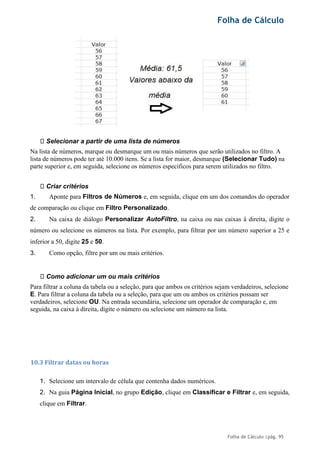 Folha de Cálculo
Folha de Cálculo |pág. 95
Selecionar a partir de uma lista de números
Na lista de números, marque ou desmarque um ou mais números que serão utilizados no filtro. A
lista de números pode ter até 10.000 itens. Se a lista for maior, desmarque (Selecionar Tudo) na
parte superior e, em seguida, selecione os números específicos para serem utilizados no filtro.
Criar critérios
1. Aponte para Filtros de Números e, em seguida, clique em um dos comandos do operador
de comparação ou clique em Filtro Personalizado.
2. Na caixa de diálogo Personalizar AutoFiltro, na caixa ou nas caixas à direita, digite o
número ou selecione os números na lista. Por exemplo, para filtrar por um número superior a 25 e
inferior a 50, digite 25 e 50.
3. Como opção, filtre por um ou mais critérios.
Como adicionar um ou mais critérios
Para filtrar a coluna da tabela ou a seleção, para que ambos os critérios sejam verdadeiros, selecione
E. Para filtrar a coluna da tabela ou a seleção, para que um ou ambos os critérios possam ser
verdadeiros, selecione OU. Na entrada secundária, selecione um operador de comparação e, em
seguida, na caixa à direita, digite o número ou selecione um número na lista.
10.3 Filtrar datas ou horas
1. Selecione um intervalo de célula que contenha dados numéricos.
2. Na guia Página Inicial, no grupo Edição, clique em Classificar e Filtrar e, em seguida,
clique em Filtrar.
 