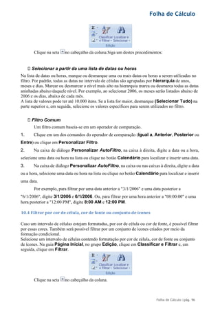 Folha de Cálculo
Folha de Cálculo |pág. 96
Clique na seta no cabeçalho da coluna.Siga um destes procedimentos:
Selecionar a partir da uma lista de datas ou horas
Na lista de datas ou horas, marque ou desmarque uma ou mais datas ou horas a serem utilizadas no
filtro. Por padrão, todas as datas no intervalo de células são agrupadas por hierarquia de anos,
meses e dias. Marcar ou desmarcar o nível mais alto na hierarquia marca ou desmarca todas as datas
aninhadas abaixo daquele nível. Por exemplo, ao selecionar 2006, os meses serão listados abaixo de
2006 e os dias, abaixo de cada mês.
A lista de valores pode ter até 10.000 itens. Se a lista for maior, desmarque (Selecionar Tudo) na
parte superior e, em seguida, selecione os valores específicos para serem utilizados no filtro.
Filtro Comum
Um filtro comum baseia-se em um operador de comparação.
1. Clique em um dos comandos do operador de comparação (Igual a, Anterior, Posterior ou
Entre) ou clique em Personalizar Filtro.
2. Na caixa de diálogo Personalizar AutoFiltro, na caixa à direita, digite a data ou a hora,
selecione uma data ou hora na lista ou clique no botão Calendário para localizar e inserir uma data.
3. Na caixa de diálogo Personalizar AutoFiltro, na caixa ou nas caixas à direita, digite a data
ou a hora, selecione uma data ou hora na lista ou clique no botão Calendário para localizar e inserir
uma data.
Por exemplo, para filtrar por uma data anterior a "3/1/2006" e uma data posterior a
"6/1/2006", digite 3/1/2006 e 6/1/2006. Ou, para filtrar por uma hora anterior a "08:00:00" e uma
hora posterior a "12:00 PM", digite 8:00 AM e 12:00 PM.
10.4 Filtrar por cor de célula, cor de fonte ou conjunto de ícones
Caso um intervalo de células estejam formatadas, por cor de célula ou cor de fonte, é possível filtrar
por essas cores. Também será possível filtrar por um conjunto de ícones criados por meio da
formação condicional.
Selecione um intervalo de células contendo formatação por cor de célula, cor de fonte ou conjunto
de ícones. Na guia Página Inicial, no grupo Edição, clique em Classificar e Filtrar e, em
seguida, clique em Filtrar.
Clique na seta no cabeçalho da coluna.
 