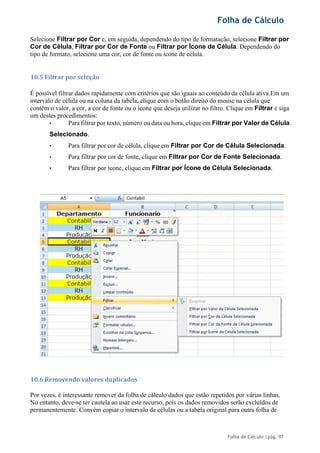 Folha de Cálculo
Folha de Cálculo |pág. 97
Selecione Filtrar por Cor e, em seguida, dependendo do tipo de formatação, selecione Filtrar por
Cor de Célula, Filtrar por Cor de Fonte ou Filtrar por Ícone de Célula. Dependendo do
tipo de formato, selecione uma cor, cor de fonte ou ícone de célula.
10.5 Filtrar por seleção
É possível filtrar dados rapidamente com critérios que são iguais ao conteúdo da célula ativa.Em um
intervalo de célula ou na coluna da tabela, clique com o botão direito do mouse na célula que
contém o valor, a cor, a cor de fonte ou o ícone que deseja utilizar no filtro. Clique em Filtrar e siga
um destes procedimentos:
• Para filtrar por texto, número ou data ou hora, clique em Filtrar por Valor de Célula
Selecionado.
• Para filtrar por cor de célula, clique em Filtrar por Cor de Célula Selecionada.
• Para filtrar por cor de fonte, clique em Filtrar por Cor de Fonte Selecionada.
• Para filtrar por ícone, clique em Filtrar por Ícone de Célula Selecionada.
10.6 Removendo valores duplicados
Por vezes, é interessante remover da folha de cálculo dados que estão repetidos por várias linhas.
No entanto, deve-se ter cautela ao usar este recurso, pois os dados removidos serão excluídos de
permanentemente. Convém copiar o intervalo de células ou a tabela original para outra folha de
 