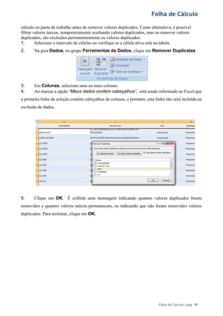 Folha de Cálculo
Folha de Cálculo |pág. 98
cálculo ou pasta de trabalho antes de remover valores duplicados. Como alternativa, é possível
filtrar valores únicos, temporariamente ocultando valores duplicados, mas ao remover valores
duplicados, são excluídos permanentemente os valores duplicados.
1. Selecione o intervalo de células ou verifique se a célula ativa está na tabela.
2. Na guia Dados, no grupo Ferramentas de Dados, clique em Remover Duplicatas.
3. Em Colunas, selecione uma ou mais colunas.
4. Ao marcar a opção “Meus dados contém cabeçalhos”, está sendo informado ao Excel que
a primeira linha da seleção contém cabeçalhos de colunas, e portanto, esta linha não será incluída na
exclusão de dados.
5. Clique em OK. É exibida uma mensagem indicando quantos valores duplicados foram
removidos e quantos valores únicos permanecem, ou indicando que não foram removidos valores
duplicados. Para terminar, clique em OK.
 