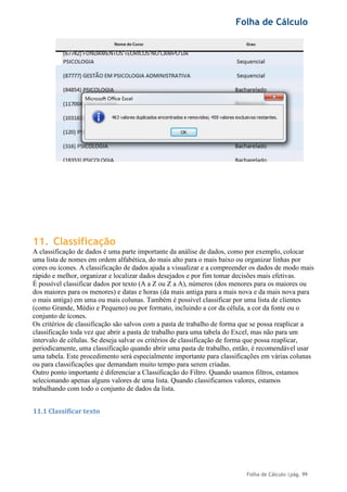 Folha de Cálculo
Folha de Cálculo |pág. 99
11. Classificação
A classificação de dados é uma parte importante da análise de dados, como por exemplo, colocar
uma lista de nomes em ordem alfabética, do mais alto para o mais baixo ou organizar linhas por
cores ou ícones. A classificação de dados ajuda a visualizar e a compreender os dados de modo mais
rápido e melhor, organizar e localizar dados desejados e por fim tomar decisões mais efetivas.
É possível classificar dados por texto (A a Z ou Z a A), números (dos menores para os maiores ou
dos maiores para os menores) e datas e horas (da mais antiga para a mais nova e da mais nova para
o mais antiga) em uma ou mais colunas. Também é possível classificar por uma lista de clientes
(como Grande, Médio e Pequeno) ou por formato, incluindo a cor da célula, a cor da fonte ou o
conjunto de ícones.
Os critérios de classificação são salvos com a pasta de trabalho de forma que se possa reaplicar a
classificação toda vez que abrir a pasta de trabalho para uma tabela do Excel, mas não para um
intervalo de células. Se deseja salvar os critérios de classificação de forma que possa reaplicar,
periodicamente, uma classificação quando abrir uma pasta de trabalho, então, é recomendável usar
uma tabela. Este procedimento será especialmente importante para classificações em várias colunas
ou para classificações que demandam muito tempo para serem criadas.
Outro ponto importante é diferenciar a Classificação do Filtro. Quando usamos filtros, estamos
selecionando apenas alguns valores de uma lista. Quando classificamos valores, estamos
trabalhando com todo o conjunto de dados da lista.
11.1 Classificar texto
 