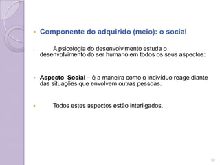  Componente do adquirido (meio): o social
 A psicologia do desenvolvimento estuda o
desenvolvimento do ser humano em todos os seus aspectos:
 Aspecto Social – é a maneira como o indivíduo reage diante
das situações que envolvem outras pessoas.
 Todos estes aspectos estão interligados.
10
 