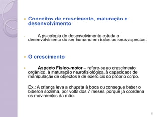  Conceitos de crescimento, maturação e
desenvolvimento
 A psicologia do desenvolvimento estuda o
desenvolvimento do ser humano em todos os seus aspectos:
 O crescimento
 Aspecto Físico-motor – refere-se ao crescimento
orgânico, à maturação neurofisiológica, à capacidade de
manipulação de objectos e de exercício do próprio corpo.
Ex.: A criança leva a chupeta à boca ou consegue beber o
biberon sozinha, por volta dos 7 meses, porque já coordena
os movimentos da mão.
11
 