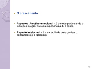  O crescimento
 Aspectos Afectivo-emocional – é o modo particular de o
indivíduo integrar as suas experiências. É o sentir.
 Aspecto Intelectual – é a capacidade de organizar o
pensamento e o raciocínio.
12
 