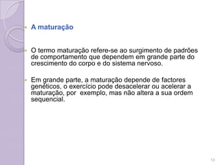  A maturação
 O termo maturação refere-se ao surgimento de padrões
de comportamento que dependem em grande parte do
crescimento do corpo e do sistema nervoso.
 Em grande parte, a maturação depende de factores
genéticos, o exercício pode desacelerar ou acelerar a
maturação, por exemplo, mas não altera a sua ordem
sequencial.
13
 