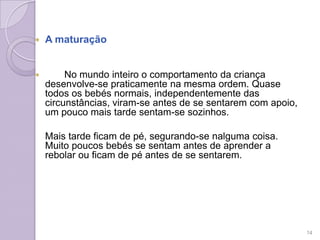  A maturação
 No mundo inteiro o comportamento da criança
desenvolve-se praticamente na mesma ordem. Quase
todos os bebés normais, independentemente das
circunstâncias, viram-se antes de se sentarem com apoio,
um pouco mais tarde sentam-se sozinhos.
Mais tarde ficam de pé, segurando-se nalguma coisa.
Muito poucos bebés se sentam antes de aprender a
rebolar ou ficam de pé antes de se sentarem.
14
 