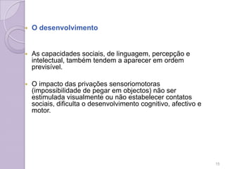  O desenvolvimento
 As capacidades sociais, de linguagem, percepção e
intelectual, também tendem a aparecer em ordem
previsível.
 O impacto das privações sensoriomotoras
(impossibilidade de pegar em objectos) não ser
estimulada visualmente ou não estabelecer contatos
sociais, dificulta o desenvolvimento cognitivo, afectivo e
motor.
15
 