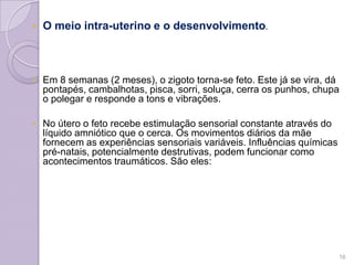  O meio intra-uterino e o desenvolvimento.
 Em 8 semanas (2 meses), o zigoto torna-se feto. Este já se vira, dá
pontapés, cambalhotas, pisca, sorri, soluça, cerra os punhos, chupa
o polegar e responde a tons e vibrações.
 No útero o feto recebe estimulação sensorial constante através do
líquido amniótico que o cerca. Os movimentos diários da mãe
fornecem as experiências sensoriais variáveis. Influências químicas
pré-natais, potencialmente destrutivas, podem funcionar como
acontecimentos traumáticos. São eles:
16
 