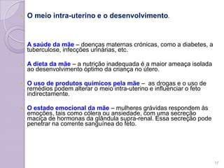  O meio intra-uterino e o desenvolvimento.
 A saúde da mãe – doenças maternas crónicas, como a diabetes, a
tuberculose, infecções urinárias, etc.
 A dieta da mãe – a nutrição inadequada é a maior ameaça isolada
ao desenvolvimento óptimo da criança no útero.
 O uso de produtos químicos pela mãe – as drogas e o uso de
remédios podem alterar o meio intra-uterino e influenciar o feto
indirectamente.
 O estado emocional da mãe – mulheres grávidas respondem às
emoções, tais como cólera ou ansiedade, com uma secreção
maciça de hormonas da glândula supra-renal. Essa secreção pode
penetrar na corrente sanguínea do feto.
17
 
