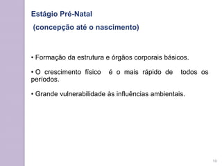 Estágio Pré-Natal
(concepção até o nascimento)
• Formação da estrutura e órgãos corporais básicos.
• O crescimento físico é o mais rápido de todos os
períodos.
• Grande vulnerabilidade às influências ambientais.
19
 