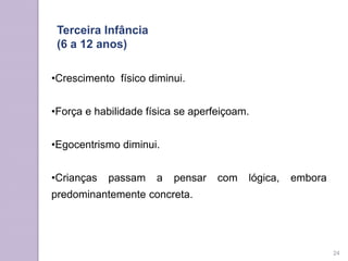 •Crescimento físico diminui.
•Força e habilidade física se aperfeiçoam.
•Egocentrismo diminui.
•Crianças passam a pensar com lógica, embora
predominantemente concreta.
Terceira Infância
(6 a 12 anos)
24
 