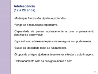 Adolescência
(12 a 20 anos)
•Mudanças físicas são rápidas e profundas.
•Atinge-se a maturidade reprodutiva.
•Capacidade de pensar abstratamente e usar o pensamento
científico se desenvolve.
•Egocentrismo adolescente persiste em alguns comportamentos.
•Busca de identidade torna-se fundamental.
•Grupos de amigos ajudam a desenvolver e testar a auto-imagem.
•Relacionamento com os pais geralmente é bom.
26
 