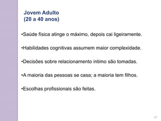 •Saúde física atinge o máximo, depois cai ligeiramente.
•Habilidades cognitivas assumem maior complexidade.
•Decisões sobre relacionamento intimo são tomadas.
•A maioria das pessoas se casa; a maioria tem filhos.
•Escolhas profissionais são feitas.
Jovem Adulto
(20 a 40 anos)
27
 