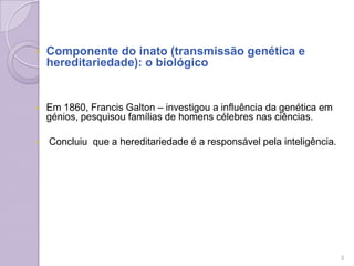  Componente do inato (transmissão genética e
hereditariedade): o biológico
 Em 1860, Francis Galton – investigou a influência da genética em
génios, pesquisou famílias de homens célebres nas ciências.
 Concluiu que a hereditariedade é a responsável pela inteligência.
3
 