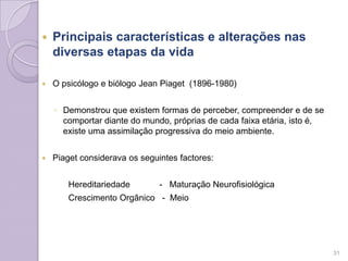  Principais características e alterações nas
diversas etapas da vida
 O psicólogo e biólogo Jean Piaget (1896-1980)
◦ Demonstrou que existem formas de perceber, compreender e de se
comportar diante do mundo, próprias de cada faixa etária, isto é,
existe uma assimilação progressiva do meio ambiente.
 Piaget considerava os seguintes factores:
Hereditariedade - Maturação Neurofisiológica
Crescimento Orgânico - Meio
31
 