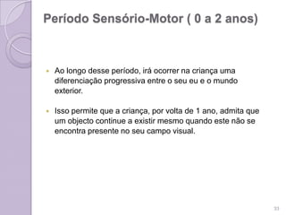 Período Sensório-Motor ( 0 a 2 anos)
 Ao longo desse período, irá ocorrer na criança uma
diferenciação progressiva entre o seu eu e o mundo
exterior.
 Isso permite que a criança, por volta de 1 ano, admita que
um objecto continue a existir mesmo quando este não se
encontra presente no seu campo visual.
33
 