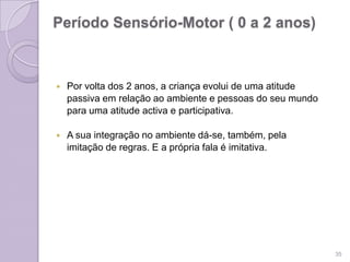 Período Sensório-Motor ( 0 a 2 anos)
 Por volta dos 2 anos, a criança evolui de uma atitude
passiva em relação ao ambiente e pessoas do seu mundo
para uma atitude activa e participativa.
 A sua integração no ambiente dá-se, também, pela
imitação de regras. E a própria fala é imitativa.
35
 