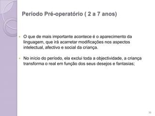 Período Pré-operatório ( 2 a 7 anos)
 O que de mais importante acontece é o aparecimento da
linguagem, que irá acarretar modificações nos aspectos
intelectual, afectivo e social da criança.
 No início do período, ela exclui toda a objectividade, a criança
transforma o real em função dos seus desejos e fantasias;
36
 