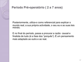Período Pré-operatório ( 2 a 7 anos)
Posteriormente, utiliza-o como referencial para explicar o
mundo real, a sua própria actividade, o seu eu e as suas leis
morais;
E no final do período, passa a procurar a razão causal e
finalista de tudo (é a fase dos “porquês”). É um pensamento
mais adaptado ao outro e ao real.
37
 