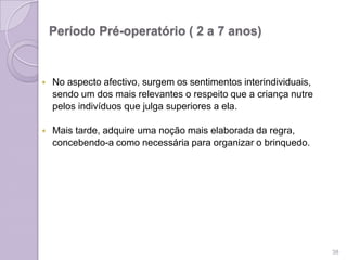 Período Pré-operatório ( 2 a 7 anos)
 No aspecto afectivo, surgem os sentimentos interindividuais,
sendo um dos mais relevantes o respeito que a criança nutre
pelos indivíduos que julga superiores a ela.
 Mais tarde, adquire uma noção mais elaborada da regra,
concebendo-a como necessária para organizar o brinquedo.
38
 