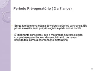 Período Pré-operatório ( 2 a 7 anos)
 Surge também uma escala de valores próprios da criança. Ela
passa a avaliar suas próprias ações a partir dessa escala.
 É importante considerar, que a maturação neurofisiológica
completa-se permitindo o desenvolvimento de novas
habilidades, como a coordenação motora fina.
39
 