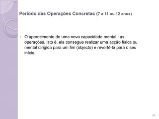 Período das Operações Concretas (7 a 11 ou 12 anos)
 O aparecimento de uma nova capacidade mental : as
operações, isto é, ela consegue realizar uma acção física ou
mental dirigida para um fim (objecto) e revertê-la para o seu
início.
40
 