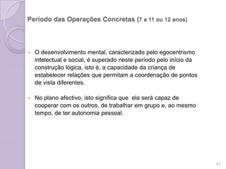 Período das Operações Concretas (7 a 11 ou 12 anos)
 O desenvolvimento mental, caracterizado pelo egocentrismo
intelectual e social, é superado neste período pelo início da
construção lógica, isto é, a capacidade da criança de
estabelecer relações que permitam a coordenação de pontos
de vista diferentes.
 No plano afectivo, isto significa que ela será capaz de
cooperar com os outros, de trabalhar em grupo e, ao mesmo
tempo, de ter autonomia pessoal.
41
 