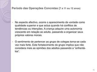 Período das Operações Concretas (7 a 11 ou 12 anos)
 No aspecto afectivo, ocorre o aparecimento da vontade como
qualidade superior e que actua quando há conflitos de
tendências ou intenções. A criança adquire uma autonomia
crescente em relação ao adulto, passando a organizar seus
próprios valores morais.
 O sentimento de pertencer ao grupo de colegas torna-se cada
vez mais forte. Este fortalecimento do grupo implica que não
considera mais as opiniões dos adultos passando a “enfrentá-
los”.
42
 