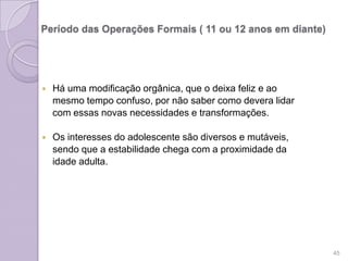 Período das Operações Formais ( 11 ou 12 anos em diante)
 Há uma modificação orgânica, que o deixa feliz e ao
mesmo tempo confuso, por não saber como devera lidar
com essas novas necessidades e transformações.
 Os interesses do adolescente são diversos e mutáveis,
sendo que a estabilidade chega com a proximidade da
idade adulta.
45
 